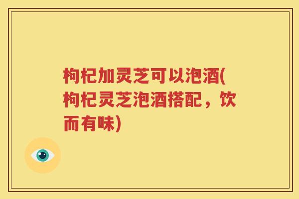 枸杞加灵芝可以泡酒(枸杞灵芝泡酒搭配，饮而有味)