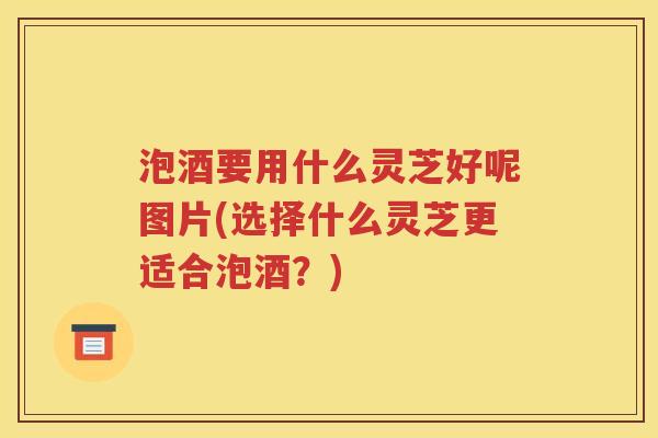 泡酒要用什么灵芝好呢图片(选择什么灵芝更适合泡酒？)