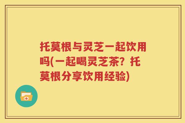 托莫根与灵芝一起饮用吗(一起喝灵芝茶？托莫根分享饮用经验)