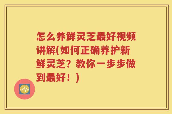 怎么养鲜灵芝最好视频讲解(如何正确养护新鲜灵芝？教你一步步做到最好！)