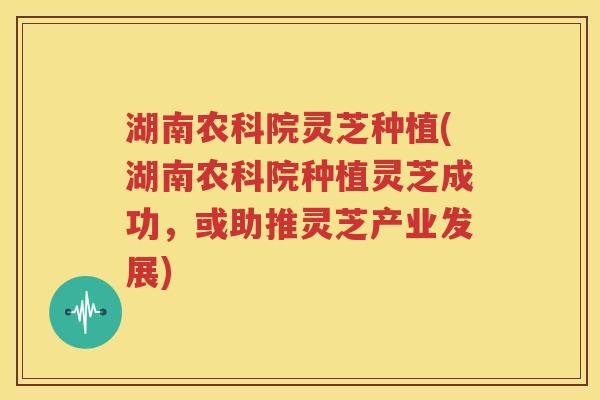 湖南农科院灵芝种植(湖南农科院种植灵芝成功，或助推灵芝产业发展)