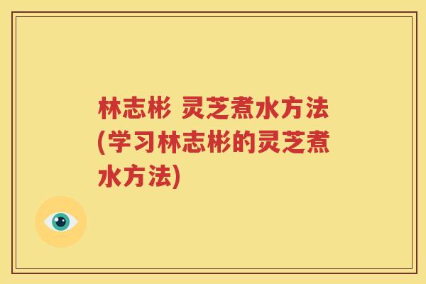 林志彬 灵芝煮水方法(学习林志彬的灵芝煮水方法)