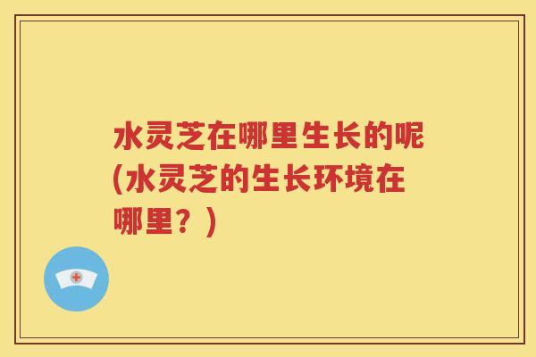 水灵芝在哪里生长的呢(水灵芝的生长环境在哪里？)