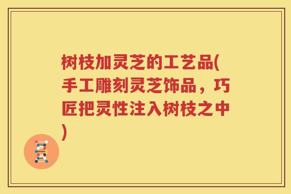 树枝加灵芝的工艺品(手工雕刻灵芝饰品，巧匠把灵性注入树枝之中)