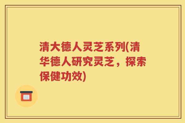 清大德人灵芝系列(清华德人研究灵芝，探索保健功效)