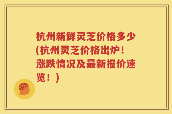 杭州新鲜灵芝价格多少(杭州灵芝价格出炉！涨跌情况及最新报价速览！)