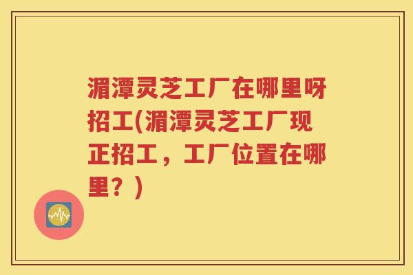 湄潭灵芝工厂在哪里呀招工(湄潭灵芝工厂现正招工，工厂位置在哪里？)