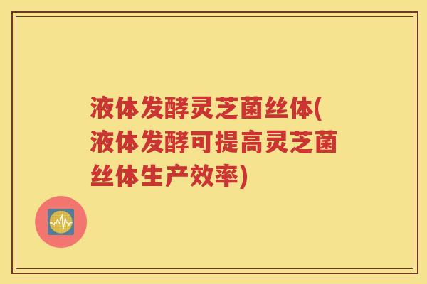 液体发酵灵芝菌丝体(液体发酵可提高灵芝菌丝体生产效率)