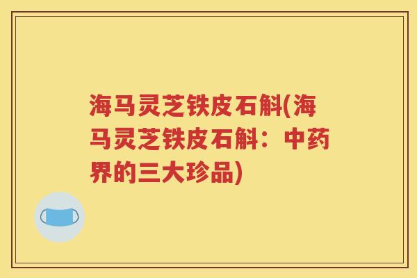 海马灵芝铁皮石斛(海马灵芝铁皮石斛：中药界的三大珍品)