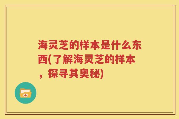 海灵芝的样本是什么东西(了解海灵芝的样本，探寻其奥秘)