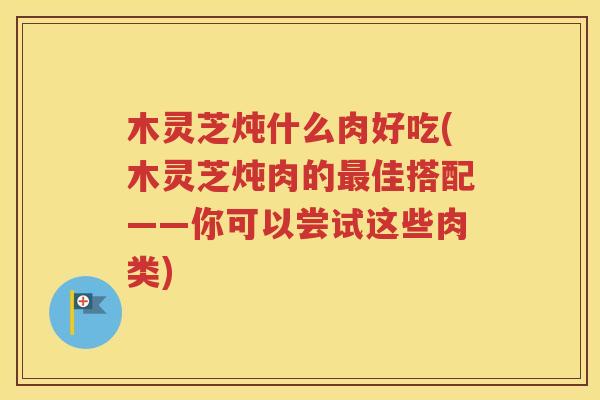 木灵芝炖什么肉好吃(木灵芝炖肉的最佳搭配——你可以尝试这些肉类)