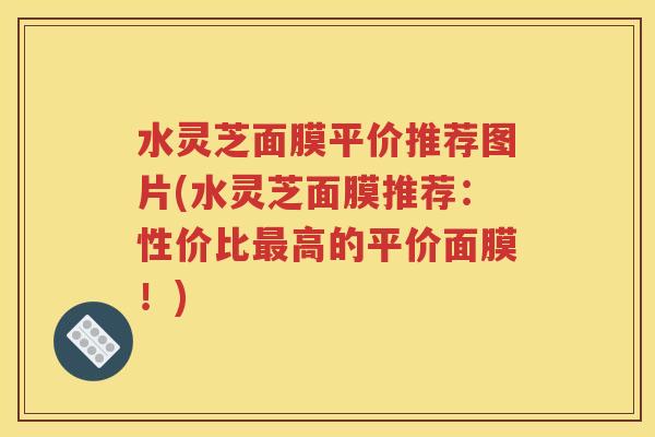 水灵芝面膜平价推荐图片(水灵芝面膜推荐：性价比最高的平价面膜！)