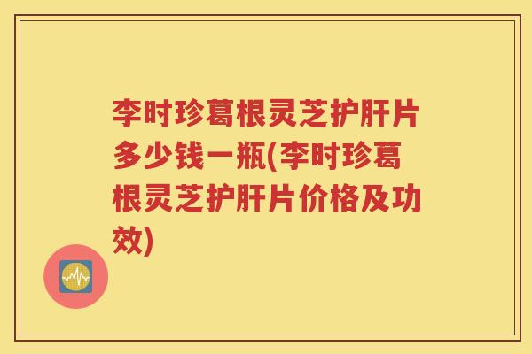 李时珍葛根灵芝护肝片多少钱一瓶(李时珍葛根灵芝护肝片价格及功效)