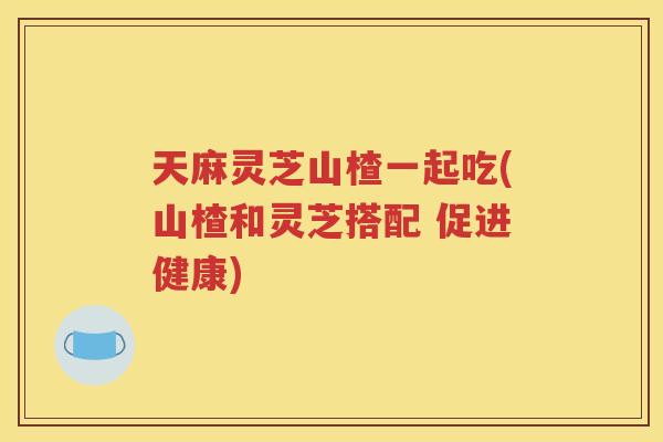 天麻灵芝山楂一起吃(山楂和灵芝搭配 促进健康)