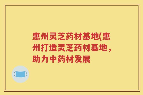 惠州灵芝药材基地(惠州打造灵芝药材基地，助力中药材发展
