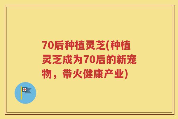 70后种植灵芝(种植灵芝成为70后的新宠物，带火健康产业)