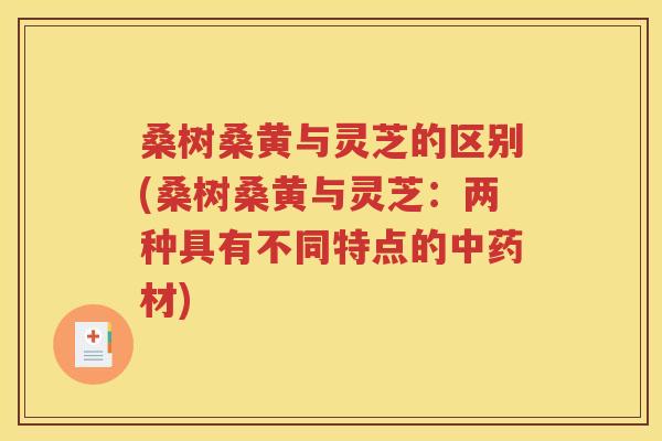 桑树桑黄与灵芝的区别(桑树桑黄与灵芝：两种具有不同特点的中药材)