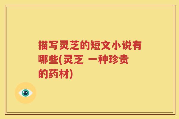 描写灵芝的短文小说有哪些(灵芝 一种珍贵的药材)