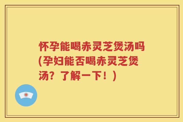 怀孕能喝赤灵芝煲汤吗(孕妇能否喝赤灵芝煲汤？了解一下！)