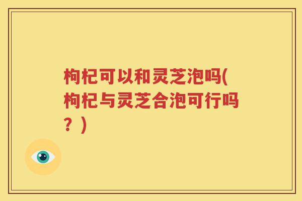 枸杞可以和灵芝泡吗(枸杞与灵芝合泡可行吗？)