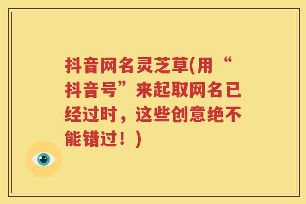 抖音网名灵芝草(用“抖音号”来起取网名已经过时，这些创意绝不能错过！)