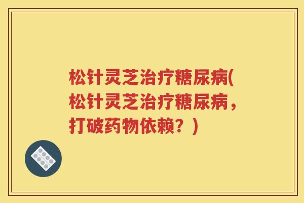松针灵芝治疗糖尿病(松针灵芝治疗糖尿病，打破药物依赖？)