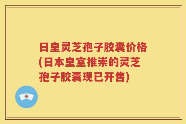 日皇灵芝孢子胶囊价格(日本皇室推崇的灵芝孢子胶囊现已开售)
