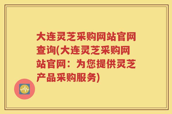 大连灵芝采购网站官网查询(大连灵芝采购网站官网：为您提供灵芝产品采购服务)