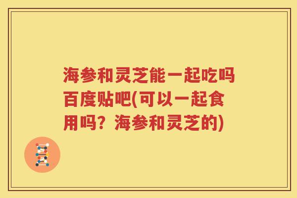 海参和灵芝能一起吃吗百度贴吧(可以一起食用吗？海参和灵芝的)