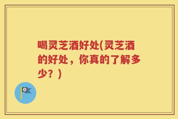 喝灵芝酒好处(灵芝酒的好处，你真的了解多少？)