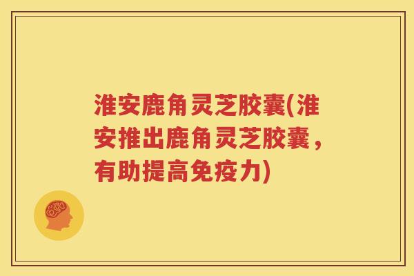 淮安鹿角灵芝胶囊(淮安推出鹿角灵芝胶囊，有助提高免疫力)