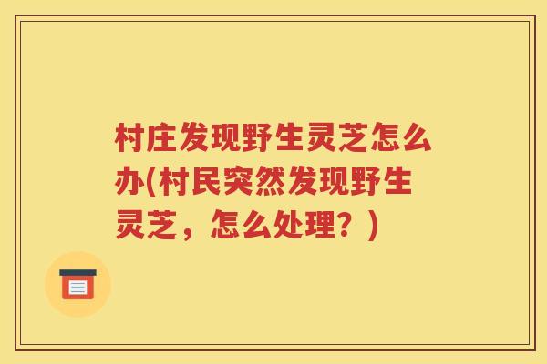 村庄发现野生灵芝怎么办(村民突然发现野生灵芝，怎么处理？)