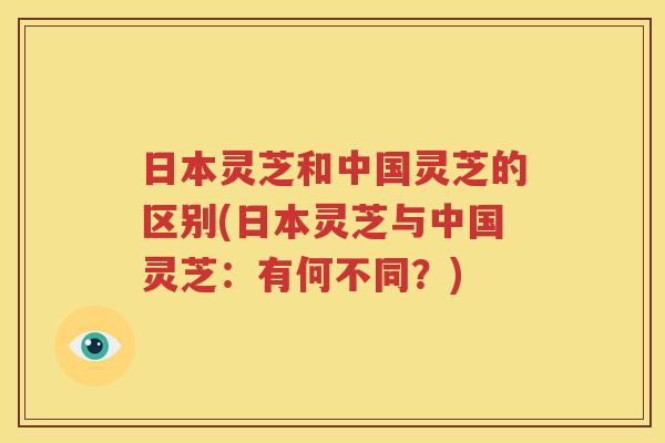 日本灵芝和中国灵芝的区别(日本灵芝与中国灵芝：有何不同？)