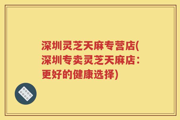 深圳灵芝天麻专营店(深圳专卖灵芝天麻店：更好的健康选择)