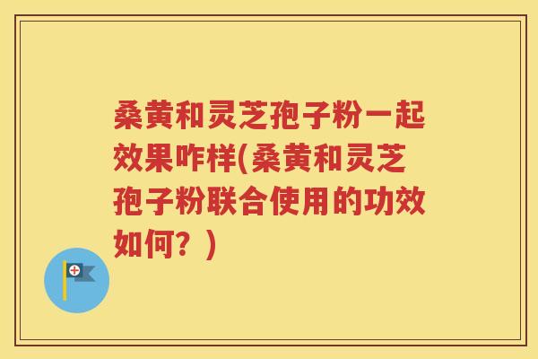 桑黄和灵芝孢子粉一起效果咋样(桑黄和灵芝孢子粉联合使用的功效如何？)