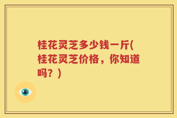 桂花灵芝多少钱一斤(桂花灵芝价格，你知道吗？)