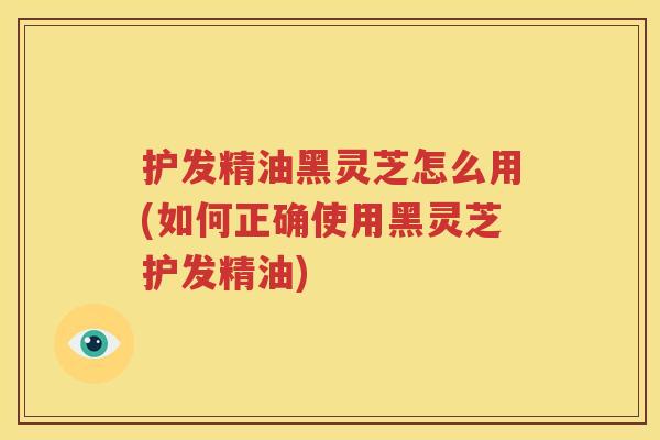 护发精油黑灵芝怎么用(如何正确使用黑灵芝护发精油)