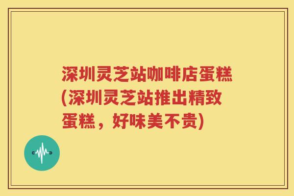 深圳灵芝站咖啡店蛋糕(深圳灵芝站推出精致蛋糕，好味美不贵)