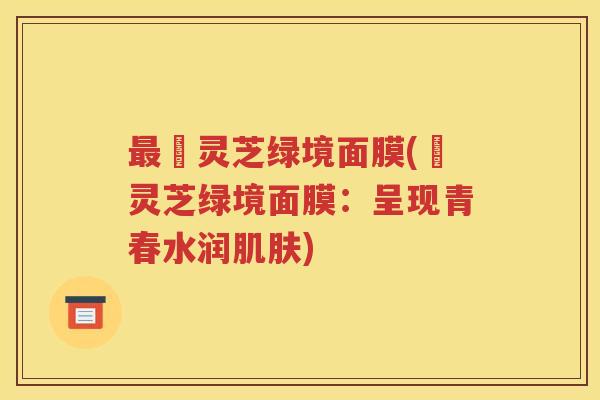 最媄灵芝绿境面膜(億灵芝绿境面膜：呈现青春水润肌肤)