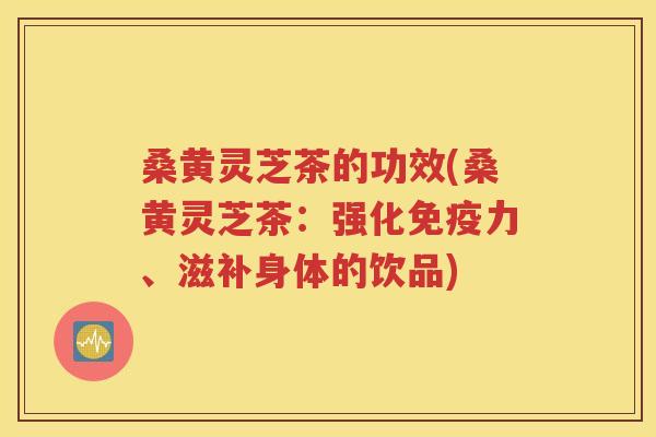 桑黄灵芝茶的功效(桑黄灵芝茶：强化免疫力、滋补身体的饮品)