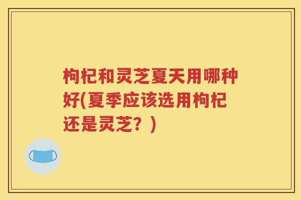枸杞和灵芝夏天用哪种好(夏季应该选用枸杞还是灵芝？)