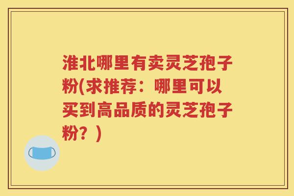 淮北哪里有卖灵芝孢子粉(求推荐：哪里可以买到高品质的灵芝孢子粉？)