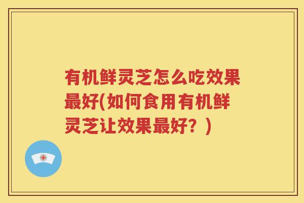 有机鲜灵芝怎么吃效果最好(如何食用有机鲜灵芝让效果最好？)