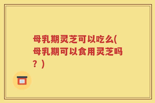 母乳期灵芝可以吃么(母乳期可以食用灵芝吗？)