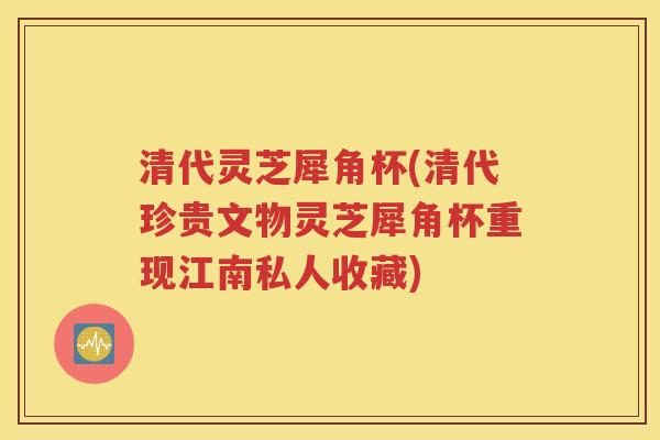 清代灵芝犀角杯(清代珍贵文物灵芝犀角杯重现江南私人收藏)