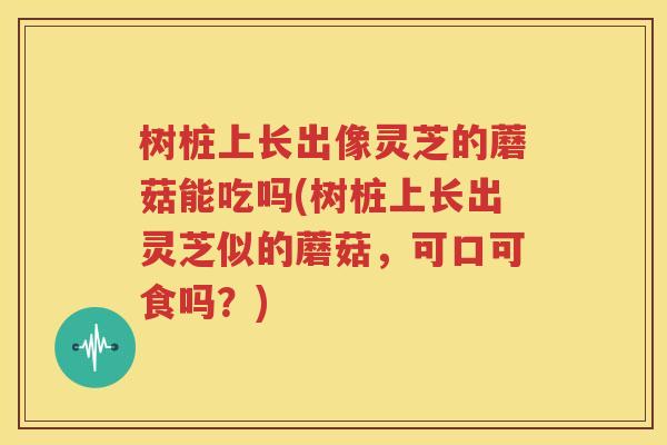 树桩上长出像灵芝的蘑菇能吃吗(树桩上长出灵芝似的蘑菇，可口可食吗？)