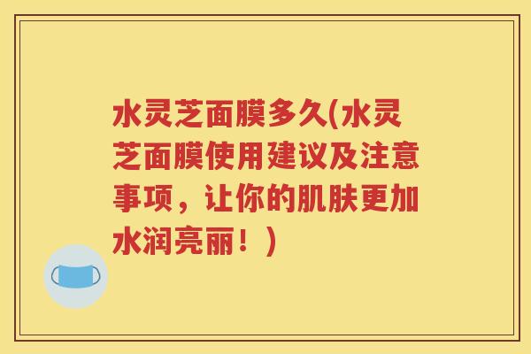 水灵芝面膜多久(水灵芝面膜使用建议及注意事项，让你的肌肤更加水润亮丽！)