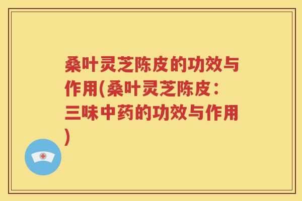 桑叶灵芝陈皮的功效与作用(桑叶灵芝陈皮：三味中药的功效与作用)