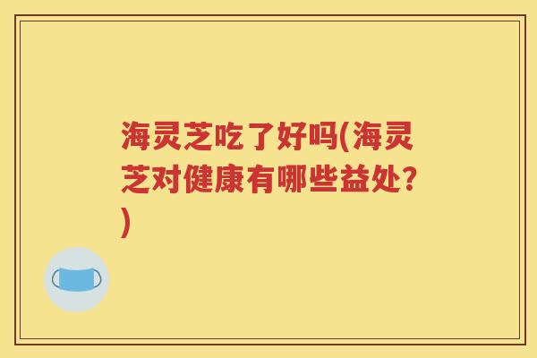 海灵芝吃了好吗(海灵芝对健康有哪些益处？)