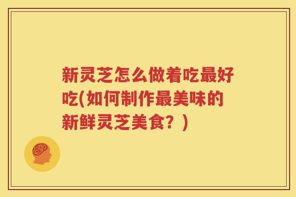 新灵芝怎么做着吃最好吃(如何制作最美味的新鲜灵芝美食？)